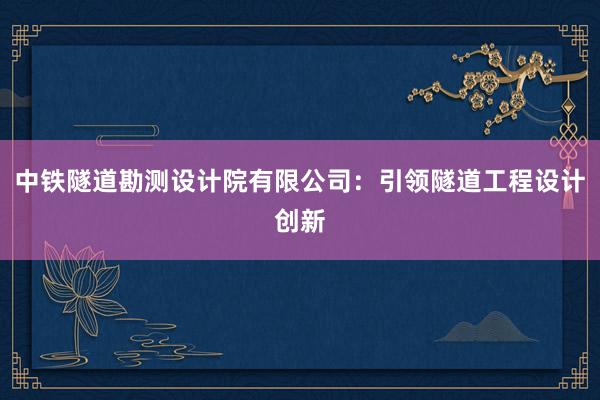 中铁隧道勘测设计院有限公司：引领隧道工程设计创新