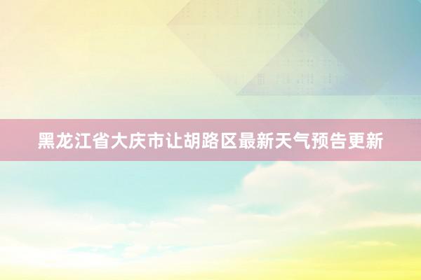 黑龙江省大庆市让胡路区最新天气预告更新