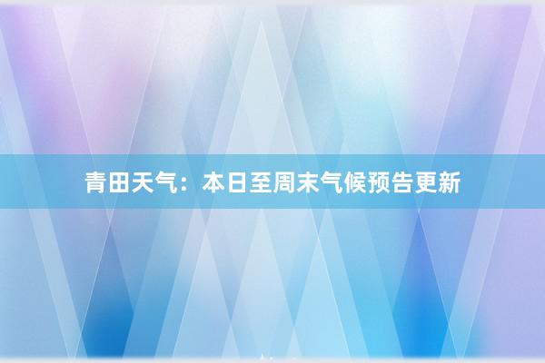 青田天气：本日至周末气候预告更新